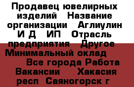 Продавец ювелирных изделий › Название организации ­ Аглиулин И.Д,, ИП › Отрасль предприятия ­ Другое › Минимальный оклад ­ 30 000 - Все города Работа » Вакансии   . Хакасия респ.,Саяногорск г.